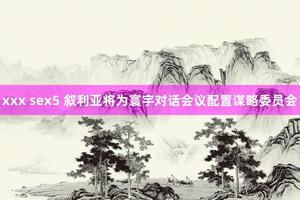 xxx sex5 叙利亚将为寰宇对话会议配置谋略委员会