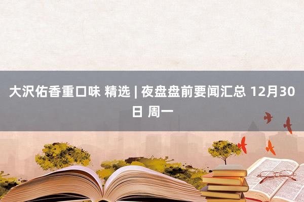大沢佑香重口味 精选 | 夜盘盘前要闻汇总 12月30日 周一