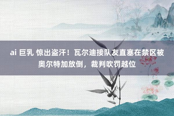 ai 巨乳 惊出盗汗！瓦尔迪接队友直塞在禁区被奥尔特加放倒，裁判吹罚越位
