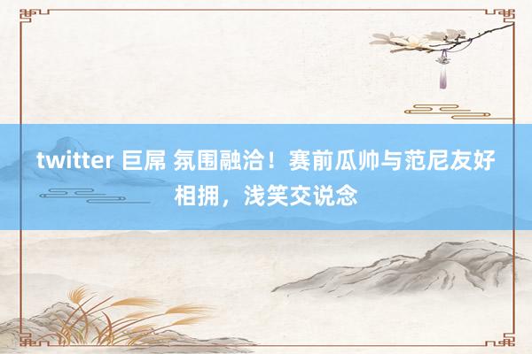 twitter 巨屌 氛围融洽！赛前瓜帅与范尼友好相拥，浅笑交说念