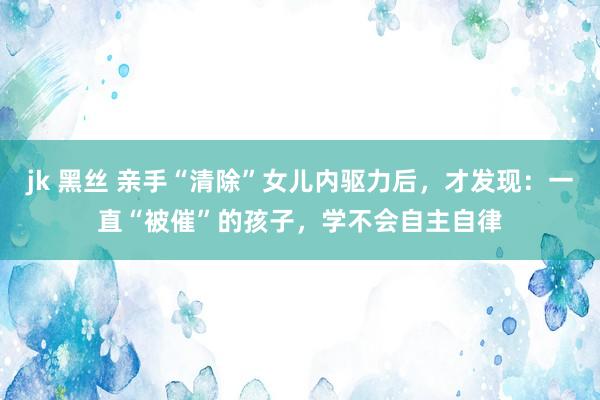 jk 黑丝 亲手“清除”女儿内驱力后，才发现：一直“被催”的孩子，学不会自主自律