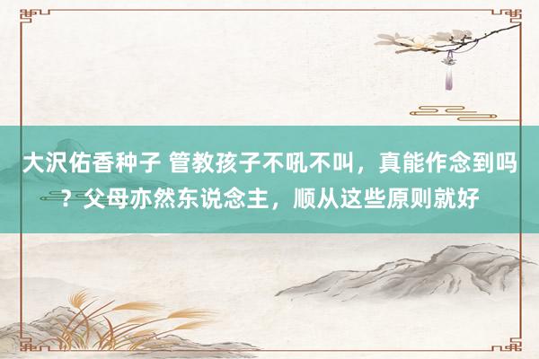 大沢佑香种子 管教孩子不吼不叫，真能作念到吗？父母亦然东说念主，顺从这些原则就好