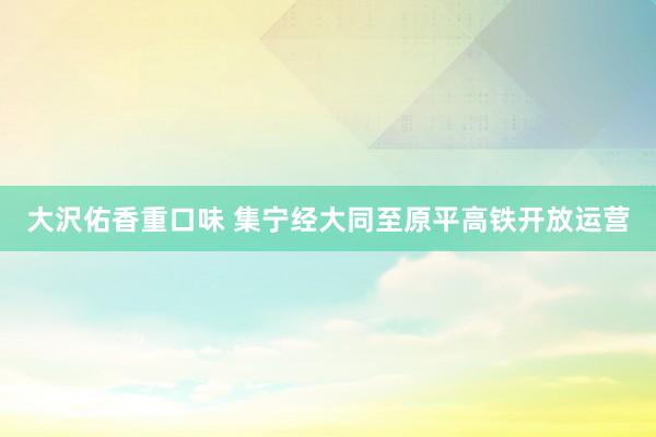 大沢佑香重口味 集宁经大同至原平高铁开放运营