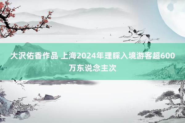 大沢佑香作品 上海2024年理睬入境游客超600万东说念主次