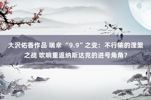 大沢佑香作品 瑞幸 “9.9”之变：不行输的涅槃之战 吹响重返纳斯达克的进号角角？