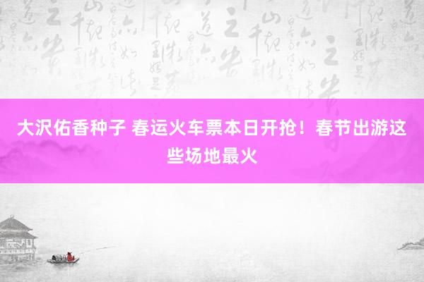大沢佑香种子 春运火车票本日开抢！春节出游这些场地最火