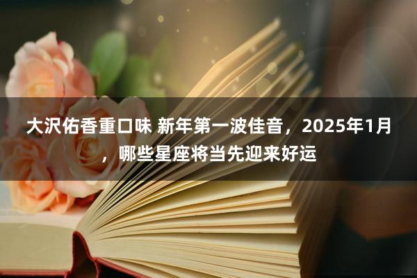 大沢佑香重口味 新年第一波佳音，2025年1月，哪些星座将当先迎来好运