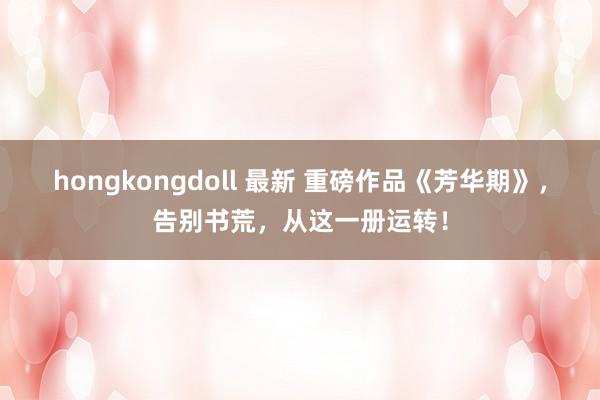 hongkongdoll 最新 重磅作品《芳华期》，告别书荒，从这一册运转！