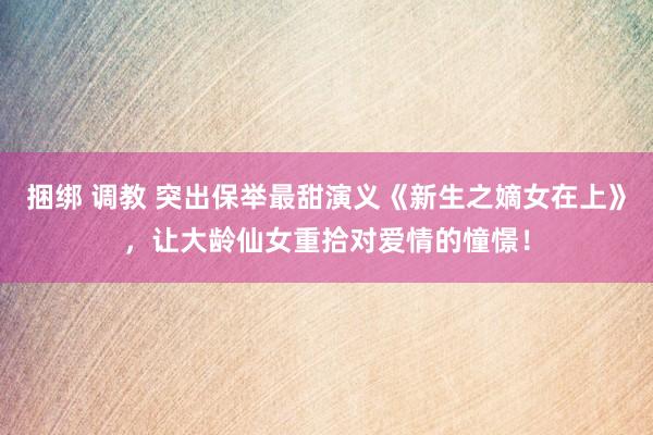 捆绑 调教 突出保举最甜演义《新生之嫡女在上》，让大龄仙女重拾对爱情的憧憬！