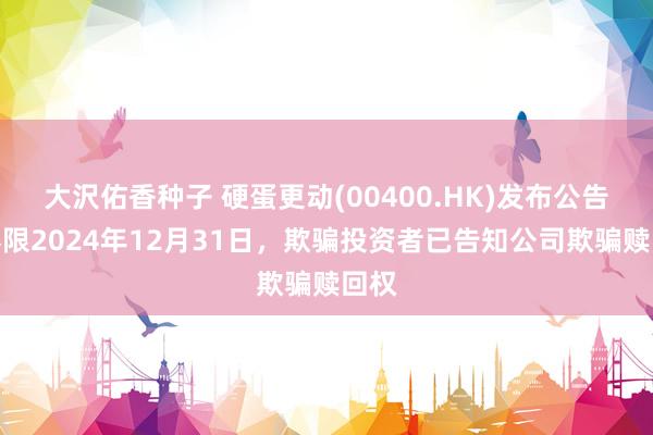 大沢佑香种子 硬蛋更动(00400.HK)发布公告，界限2024年12月31日，欺骗投资者已告知公司欺骗赎回权
