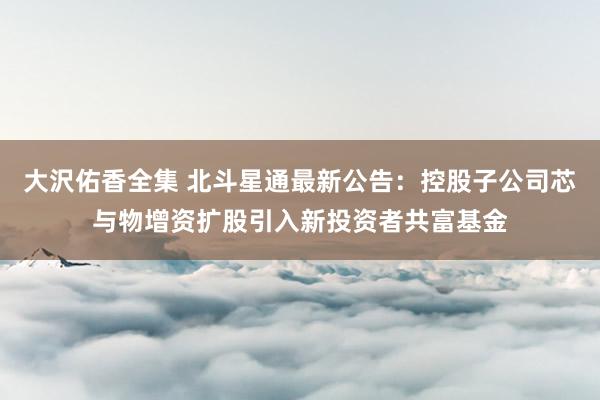 大沢佑香全集 北斗星通最新公告：控股子公司芯与物增资扩股引入新投资者共富基金