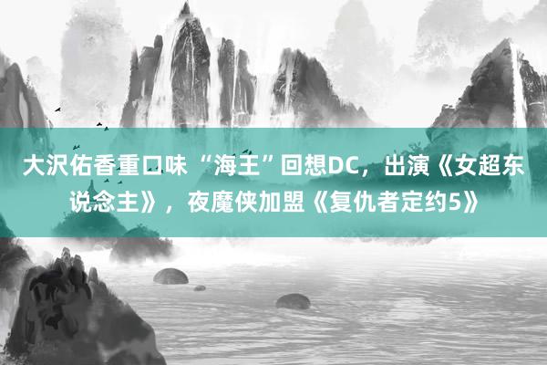 大沢佑香重口味 “海王”回想DC，出演《女超东说念主》，夜魔侠加盟《复仇者定约5》