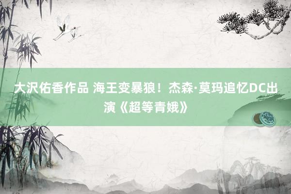 大沢佑香作品 海王变暴狼！杰森·莫玛追忆DC出演《超等青娥》