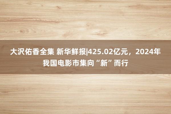 大沢佑香全集 新华鲜报|425.02亿元，2024年我国电影市集向“新”而行