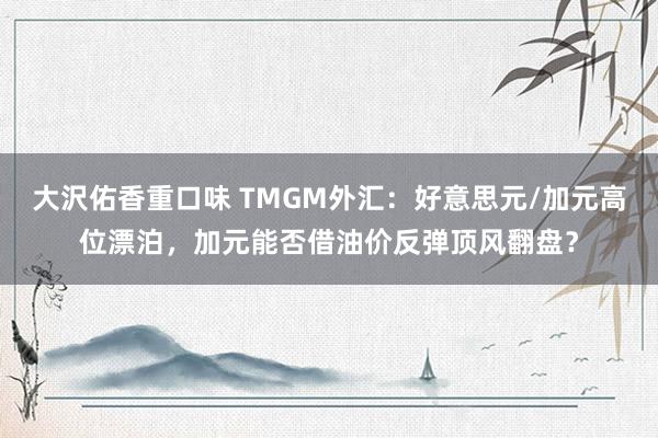 大沢佑香重口味 TMGM外汇：好意思元/加元高位漂泊，加元能否借油价反弹顶风翻盘？
