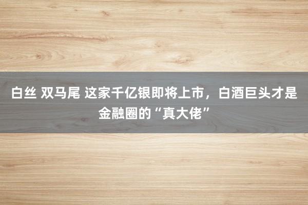 白丝 双马尾 这家千亿银即将上市，白酒巨头才是金融圈的“真大佬”