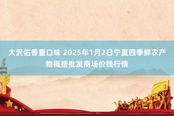 大沢佑香重口味 2025年1月2日宁夏四季鲜农产物概括批发商场价钱行情