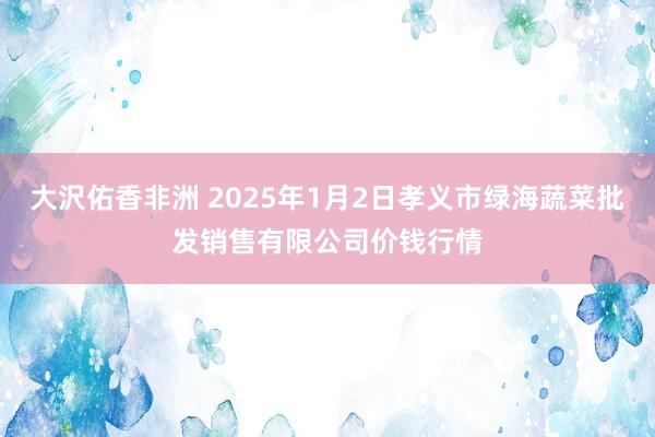 大沢佑香非洲 2025年1月2日孝义市绿海蔬菜批发销售有限公司价钱行情
