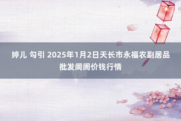 婷儿 勾引 2025年1月2日天长市永福农副居品批发阛阓价钱行情