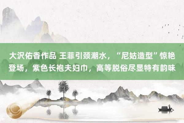 大沢佑香作品 王菲引颈潮水，“尼姑造型”惊艳登场，紫色长袍夫妇巾，高等脱俗尽显特有韵味