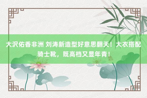 大沢佑香非洲 刘涛新造型好意思翻天！大衣搭配骑士靴，既高档又显年青！