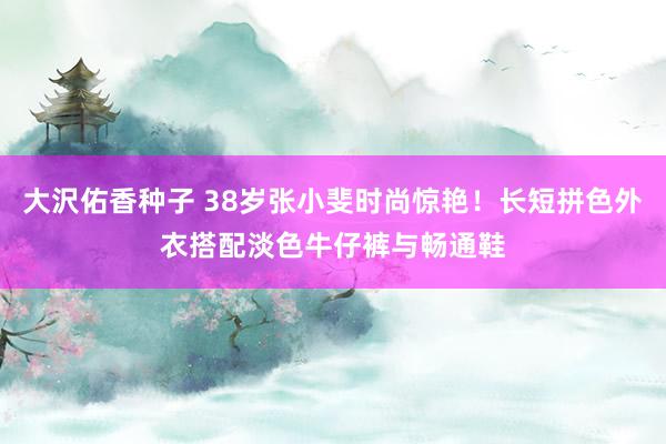 大沢佑香种子 38岁张小斐时尚惊艳！长短拼色外衣搭配淡色牛仔裤与畅通鞋