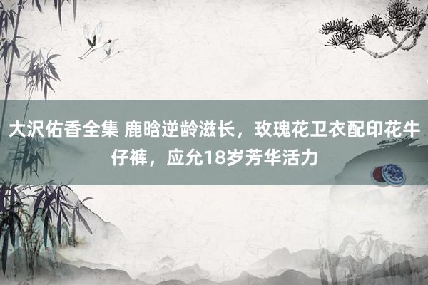大沢佑香全集 鹿晗逆龄滋长，玫瑰花卫衣配印花牛仔裤，应允18岁芳华活力