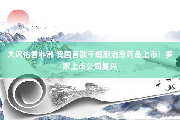 大沢佑香非洲 我国首款干细胞治愈药品上市！多家上市公司复兴