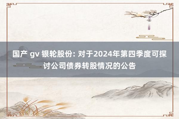 国产 gv 银轮股份: 对于2024年第四季度可探讨公司债券转股情况的公告