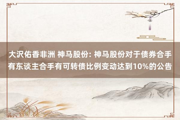 大沢佑香非洲 神马股份: 神马股份对于债券合手有东谈主合手有可转债比例变动达到10%的公告