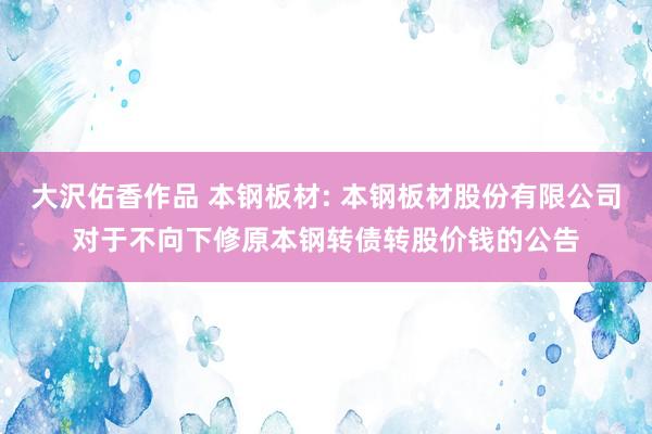 大沢佑香作品 本钢板材: 本钢板材股份有限公司对于不向下修原本钢转债转股价钱的公告