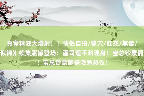 真實精液大爆射！！情侶自拍/雙穴/肛交/無套/大量噴精 《似锦》续集震撼登场：潘司理不测现身！宝总钞票翻倍激勉热议！