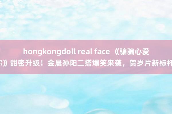 hongkongdoll real face 《骗骗心爱你》甜密升级！金晨孙阳二搭爆笑来袭，贺岁片新标杆！