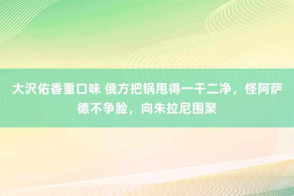 大沢佑香重口味 俄方把锅甩得一干二净，怪阿萨德不争脸，向朱拉尼围聚