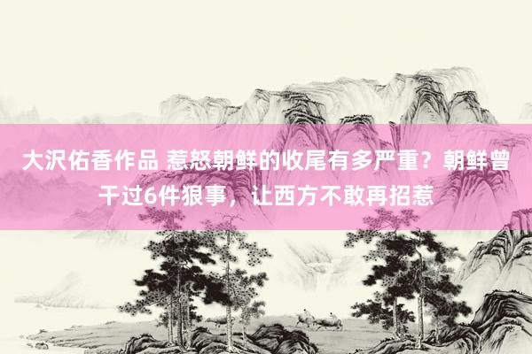 大沢佑香作品 惹怒朝鲜的收尾有多严重？朝鲜曾干过6件狠事，让西方不敢再招惹