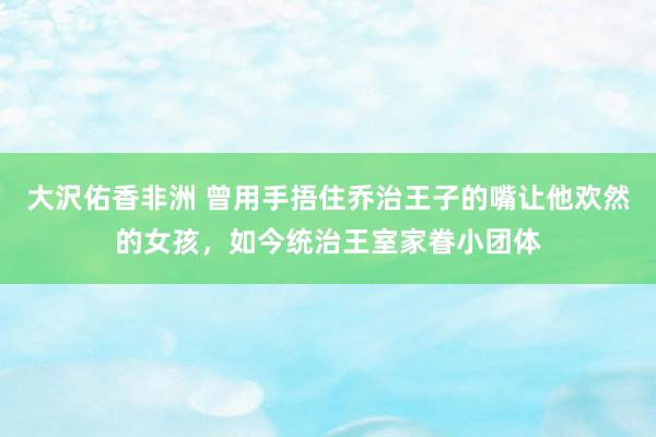 大沢佑香非洲 曾用手捂住乔治王子的嘴让他欢然的女孩，如今统治王室家眷小团体