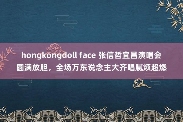 hongkongdoll face 张信哲宜昌演唱会圆满放胆，全场万东说念主大齐唱腻烦超燃