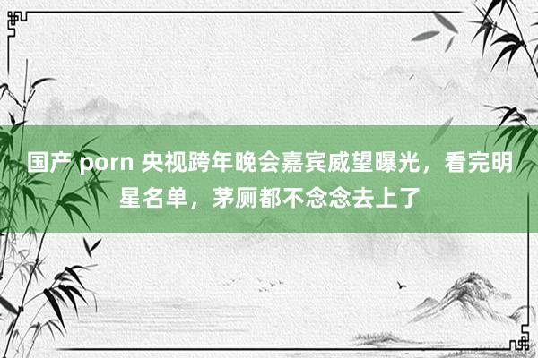 国产 porn 央视跨年晚会嘉宾威望曝光，看完明星名单，茅厕都不念念去上了
