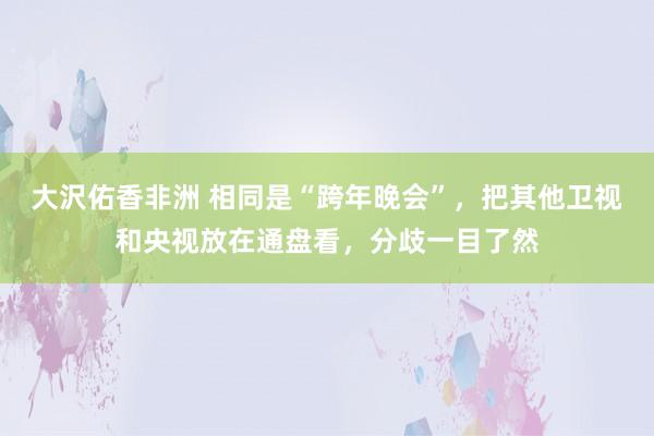 大沢佑香非洲 相同是“跨年晚会”，把其他卫视和央视放在通盘看，分歧一目了然
