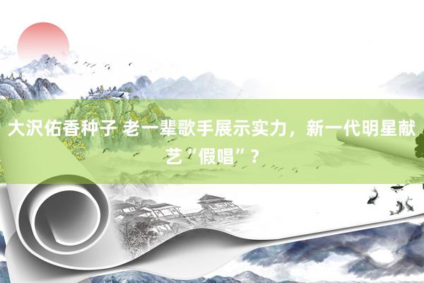 大沢佑香种子 老一辈歌手展示实力，新一代明星献艺“假唱”？