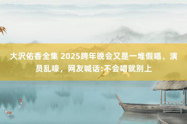 大沢佑香全集 2025跨年晚会又是一堆假唱、演员乱嚎，网友喊话:不会唱就别上