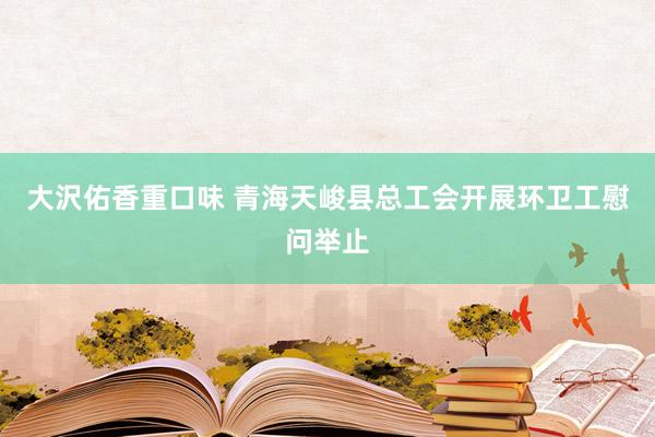 大沢佑香重口味 青海天峻县总工会开展环卫工慰问举止
