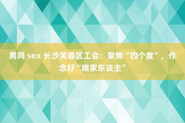 男同 sex 长沙芙蓉区工会：聚焦“四个度”，作念好“娘家东谈主”