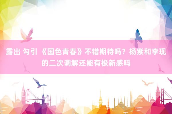 露出 勾引 《国色青春》不错期待吗？杨紫和李现的二次调解还能有极新感吗