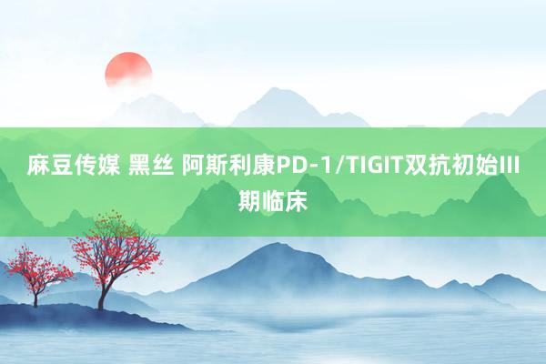 麻豆传媒 黑丝 阿斯利康PD-1/TIGIT双抗初始III期临床