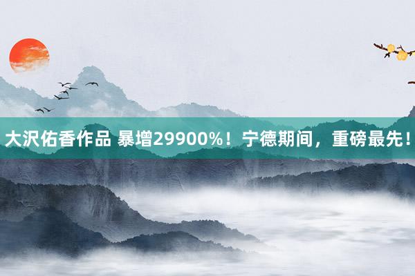 大沢佑香作品 暴增29900%！宁德期间，重磅最先！
