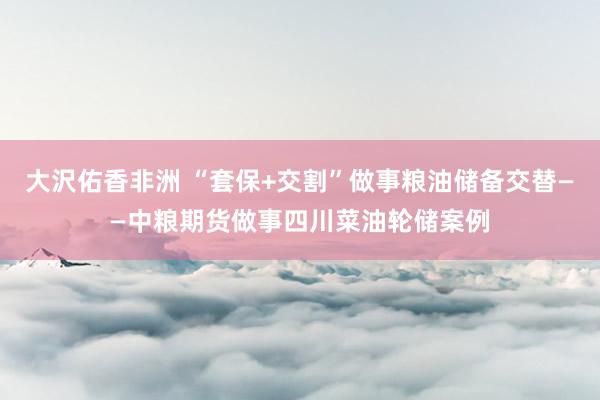 大沢佑香非洲 “套保+交割”做事粮油储备交替——中粮期货做事四川菜油轮储案例