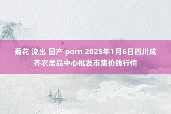 菊花 流出 国产 porn 2025年1月6日四川成齐农居品中心批发市集价钱行情