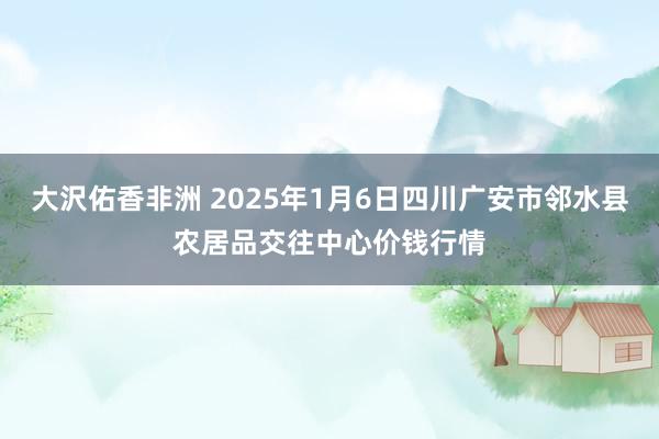 大沢佑香非洲 2025年1月6日四川广安市邻水县农居品交往中心价钱行情