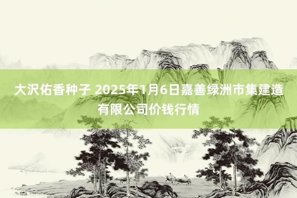 大沢佑香种子 2025年1月6日嘉善绿洲市集建造有限公司价钱行情